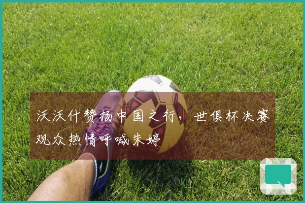 沃沃什赞扬中国之行，世俱杯决赛观众热情呼喊朱婷