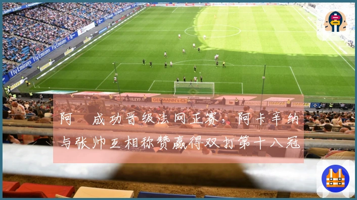 阿昺成功晋级法网正赛，阿卡辛纳与张帅互相称赞赢得双打第十八冠