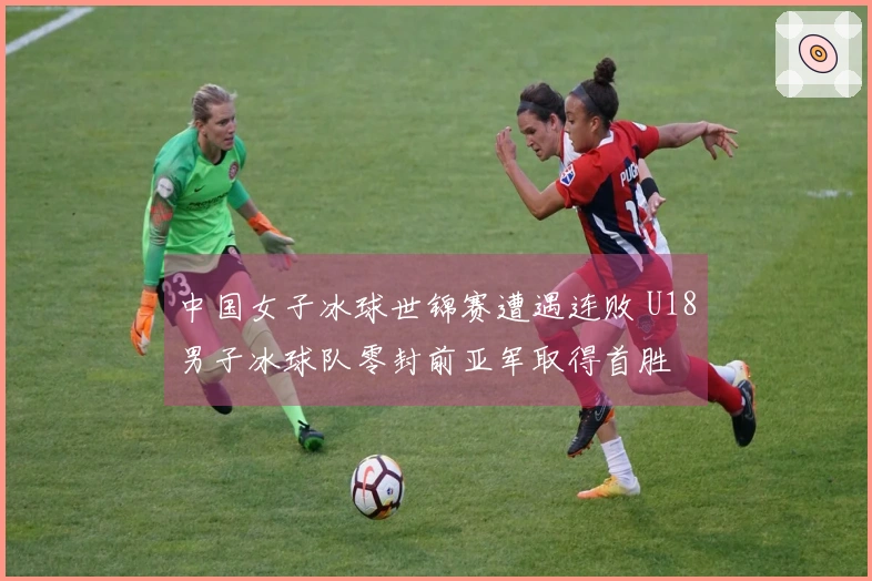 中国女子冰球世锦赛遭遇连败 U18男子冰球队零封前亚军取得首胜