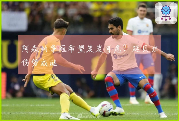 阿森纳争冠希望岌岌可危？廷贝尔伤势成谜