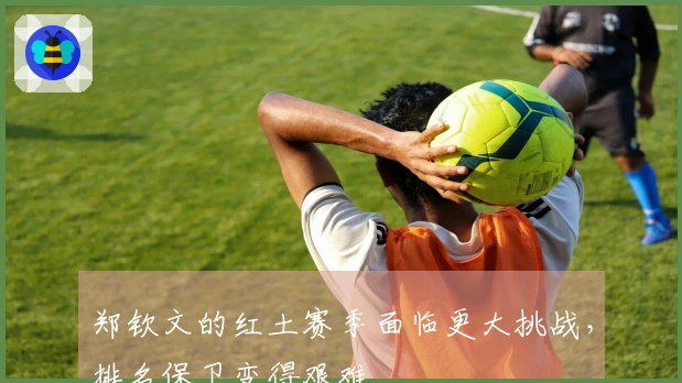 郑钦文的红土赛季面临更大挑战，排名保卫变得艰难