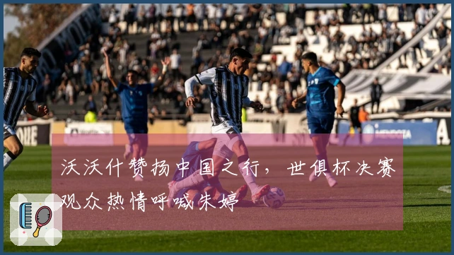 沃沃什赞扬中国之行，世俱杯决赛观众热情呼喊朱婷