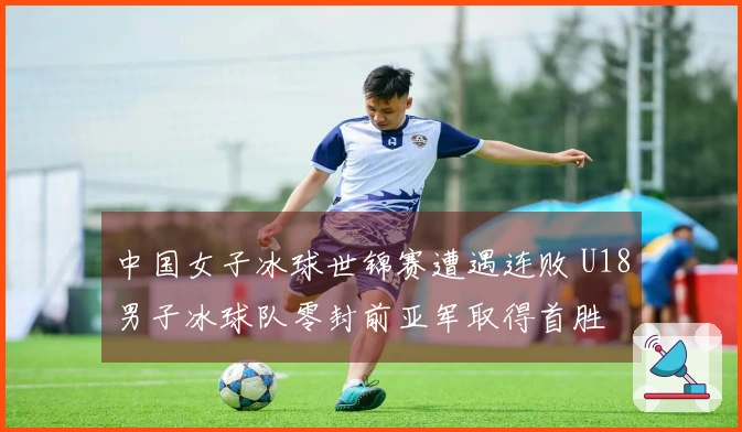 中国女子冰球世锦赛遭遇连败 U18男子冰球队零封前亚军取得首胜