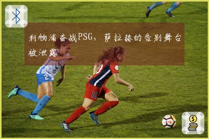 利物浦奋战PSG，萨拉赫的告别舞台被泄露