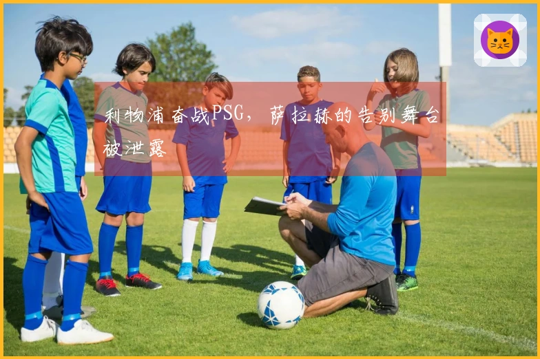 利物浦奋战PSG，萨拉赫的告别舞台被泄露