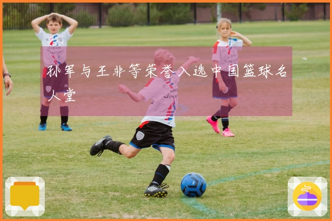 孙军与王非等荣誉入选中国篮球名人堂