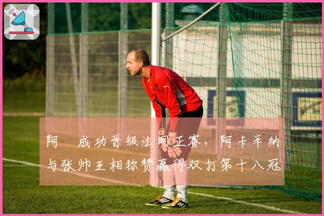 阿昺成功晋级法网正赛，阿卡辛纳与张帅互相称赞赢得双打第十八冠