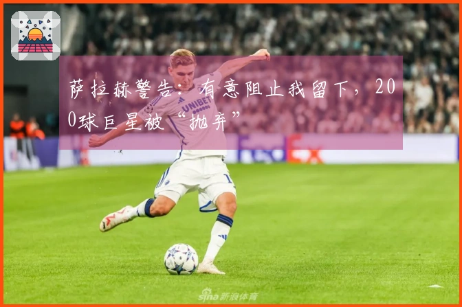 萨拉赫警告：有意阻止我留下，200球巨星被“抛弃”
